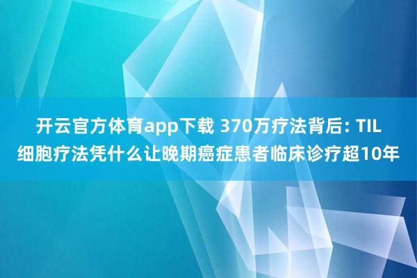 开云官方体育app下载 370万疗法背后: TIL细胞疗法凭什么让晚期癌症患者临床诊疗超10年