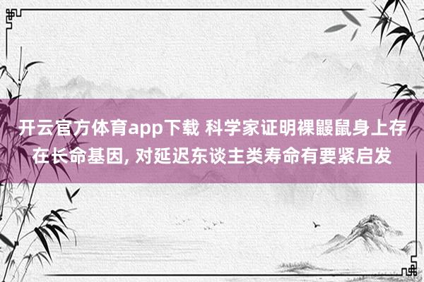 开云官方体育app下载 科学家证明裸鼹鼠身上存在长命基因， 对延迟东谈主类寿命有要紧启发