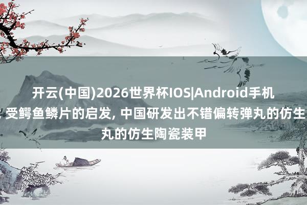 开云(中国)2026世界杯IOS|Android手机app下载 受鳄鱼鳞片的启发， 中国研发出不错偏转弹丸的仿生陶瓷装甲