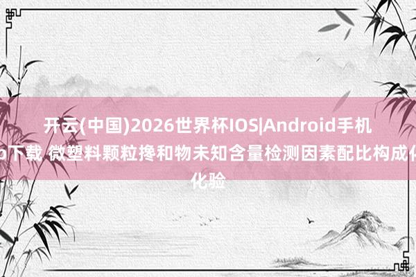 开云(中国)2026世界杯IOS|Android手机app下载 微塑料颗粒搀和物未知含量检测因素配比构成化验