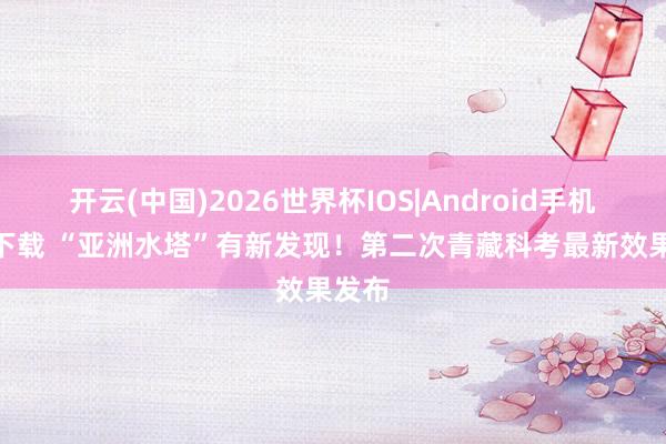 开云(中国)2026世界杯IOS|Android手机app下载 “亚洲水塔”有新发现！第二次青藏科考最新效果发布