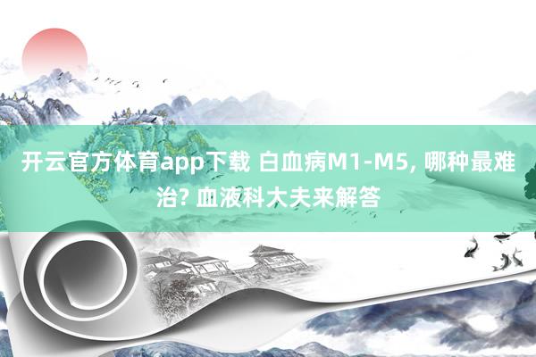 开云官方体育app下载 白血病M1-M5， 哪种最难治? 血液科大夫来解答