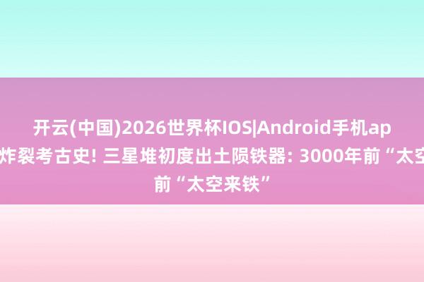 开云(中国)2026世界杯IOS|Android手机app下载 炸裂考古史! 三星堆初度出土陨铁器: 3000年前“太空来铁”