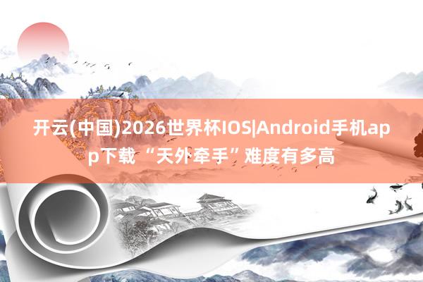 开云(中国)2026世界杯IOS|Android手机app下载 “天外牵手”难度有多高
