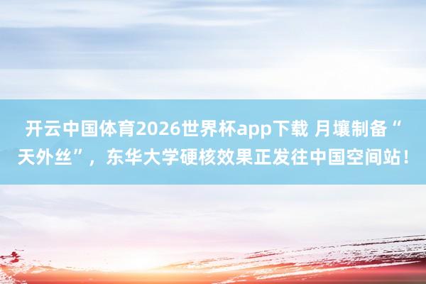 开云中国体育2026世界杯app下载 月壤制备“天外丝”，东华大学硬核效果正发往中国空间站！