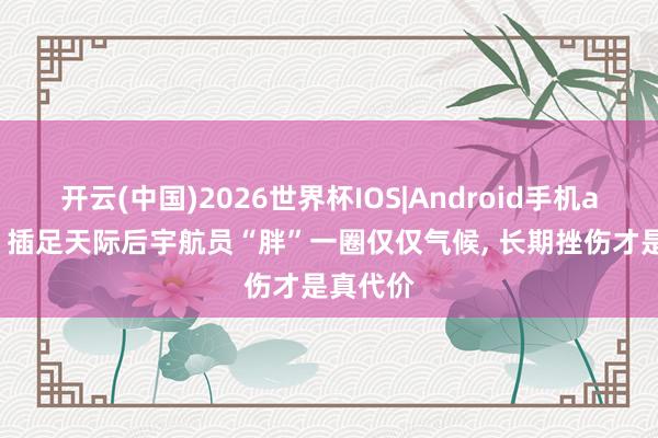 开云(中国)2026世界杯IOS|Android手机app下载 插足天际后宇航员“胖”一圈仅仅气候, 长期挫伤才是真代价