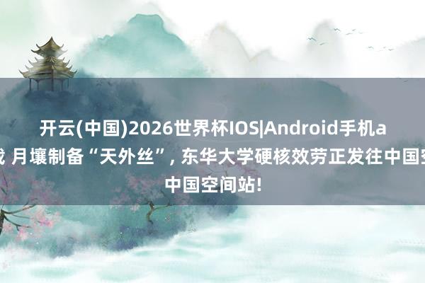 开云(中国)2026世界杯IOS|Android手机app下载 月壤制备“天外丝”， 东华大学硬核效劳正发往中国空间站!