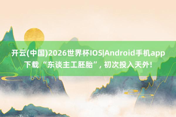 开云(中国)2026世界杯IOS|Android手机app下载 “东谈主工胚胎”, 初次投入天外!
