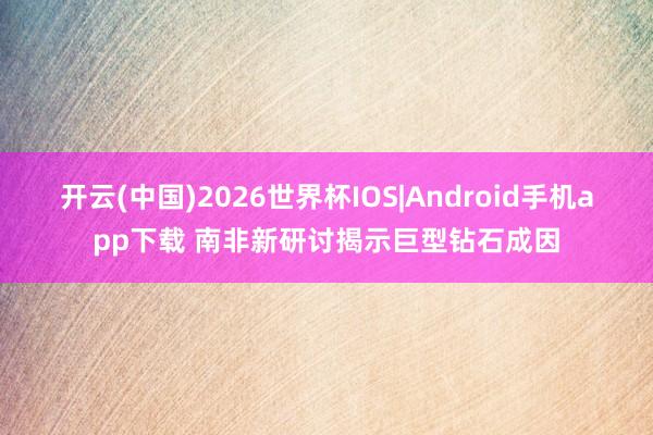 开云(中国)2026世界杯IOS|Android手机app下载 南非新研讨揭示巨型钻石成因