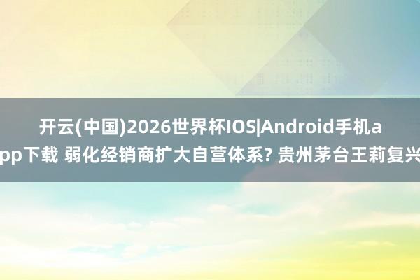开云(中国)2026世界杯IOS|Android手机app下载 弱化经销商扩大自营体系? 贵州茅台王莉复兴