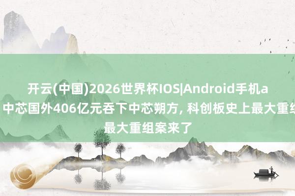 开云(中国)2026世界杯IOS|Android手机app下载 中芯国外406亿元吞下中芯朔方, 科创板史上最大重组案来了
