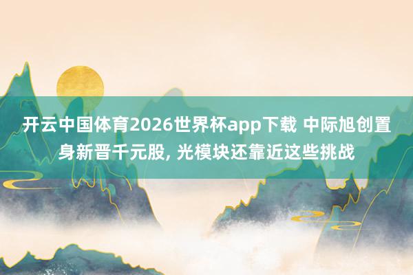 开云中国体育2026世界杯app下载 中际旭创置身新晋千元股, 光模块还靠近这些挑战