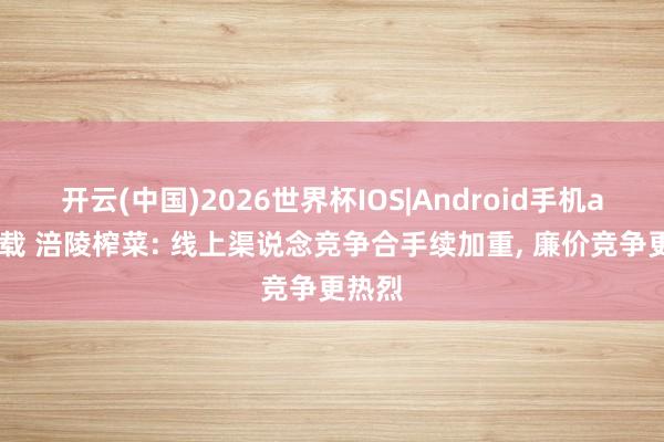 开云(中国)2026世界杯IOS|Android手机app下载 涪陵榨菜: 线上渠说念竞争合手续加重, 廉价竞争更热烈