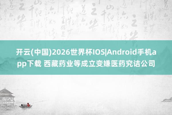 开云(中国)2026世界杯IOS|Android手机app下载 西藏药业等成立变嫌医药究诘公司