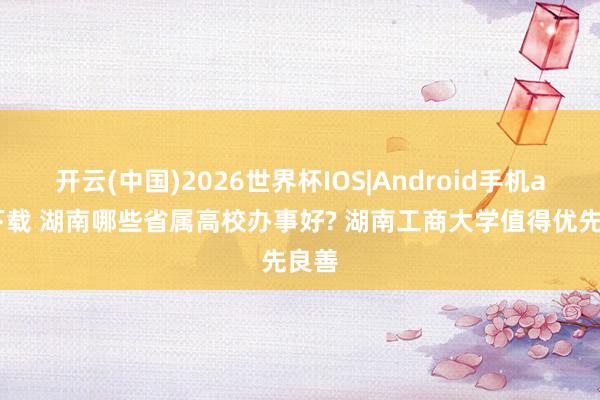 开云(中国)2026世界杯IOS|Android手机app下载 湖南哪些省属高校办事好? 湖南工商大学值得优先良善