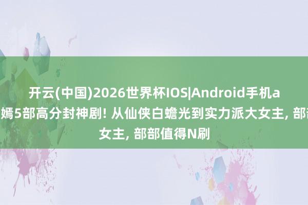 开云(中国)2026世界杯IOS|Android手机app下载 唐嫣5部高分封神剧! 从仙侠白蟾光到实力派大女主, 部部值得N刷