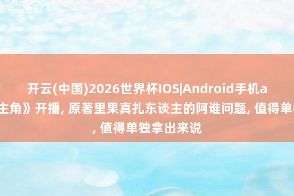 开云(中国)2026世界杯IOS|Android手机app下载 《主角》开播, 原著里果真扎东谈主的阿谁问题, 值得单独拿出来说