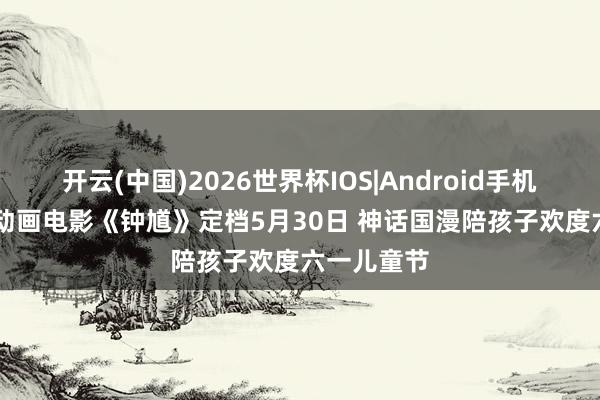 开云(中国)2026世界杯IOS|Android手机app下载 动画电影《钟馗》定档5月30日 神话国漫陪孩子欢度六一儿童节