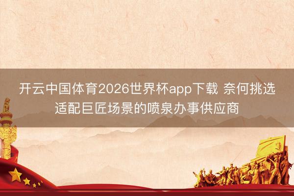 开云中国体育2026世界杯app下载 奈何挑选适配巨匠场景的喷泉办事供应商