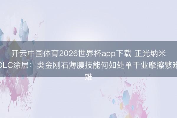 开云中国体育2026世界杯app下载 正光纳米DLC涂层：类金刚石薄膜技能何如处单干业摩擦繁难