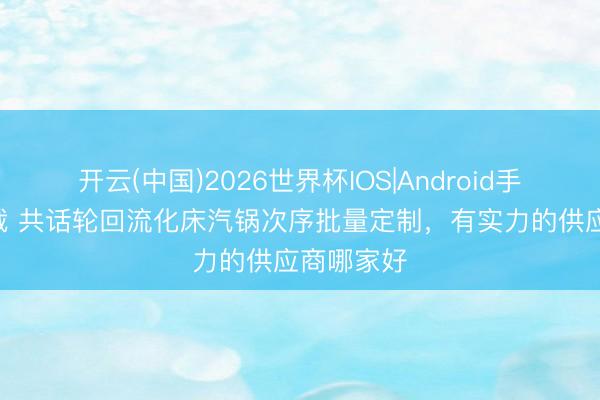开云(中国)2026世界杯IOS|Android手机app下载 共话轮回流化床汽锅次序批量定制，有实力的供应商哪家好