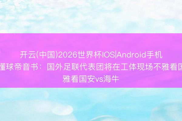 开云(中国)2026世界杯IOS|Android手机app下载 懂球帝音书：国外足联代表团将在工体现场不雅看国安vs海牛
