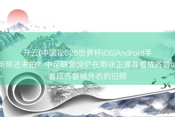 开云(中国)2026世界杯IOS|Android手机app下载 新照还未拍？中足联官网仍在用徐正源身着成齐蓉城外衣的旧照