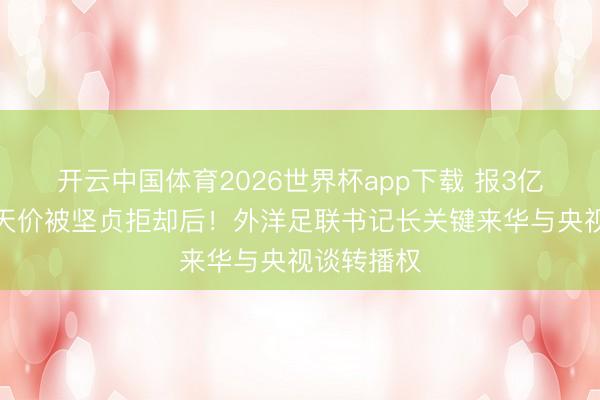 开云中国体育2026世界杯app下载 报3亿好意思元天价被坚贞拒却后！外洋足联书记长关键来华与央视谈转播权