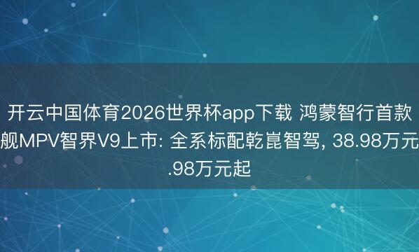 开云中国体育2026世界杯app下载 鸿蒙智行首款旗舰MPV智界V9上市: 全系标配乾崑智驾, 38.98万元起