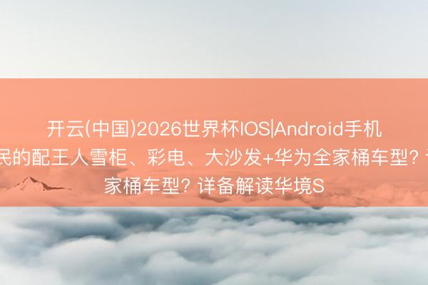 开云(中国)2026世界杯IOS|Android手机app下载 最亲民的配王人雪柜、彩电、大沙发+华为全家桶车型? 详备解读华境S