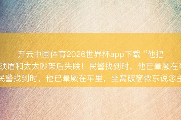 开云中国体育2026世界杯app下载 “他把一整盒安眠药皆吃了！”须眉和太太吵架后失联！民警找到时，他已晕厥在车里，坐窝破窗救东说念主