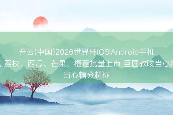 开云(中国)2026世界杯IOS|Android手机app下载 荔枝、西瓜、芒果、榴莲批量上市 巨匠教唆当心糖分超标