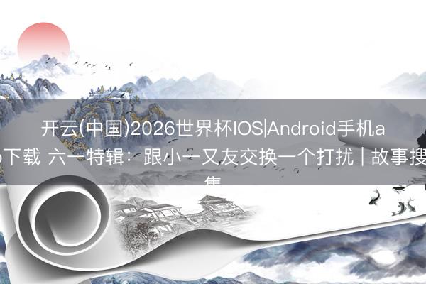 开云(中国)2026世界杯IOS|Android手机app下载 六一特辑：跟小一又友交换一个打扰 | 故事搜集