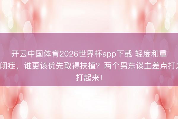 开云中国体育2026世界杯app下载 轻度和重度自闭症，谁更该优先取得扶植？两个男东谈主差点打起来！