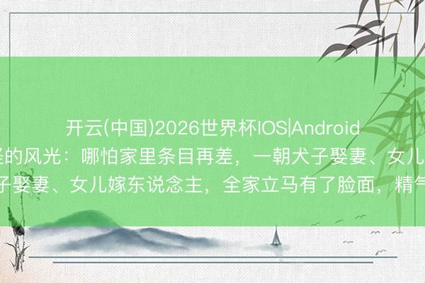 开云(中国)2026世界杯IOS|Android手机app下载 发现一个奇怪的风光：哪怕家里条目再差，一朝犬子娶妻、女儿嫁东说念主，全家立马有了脸面，精气神也十足大变