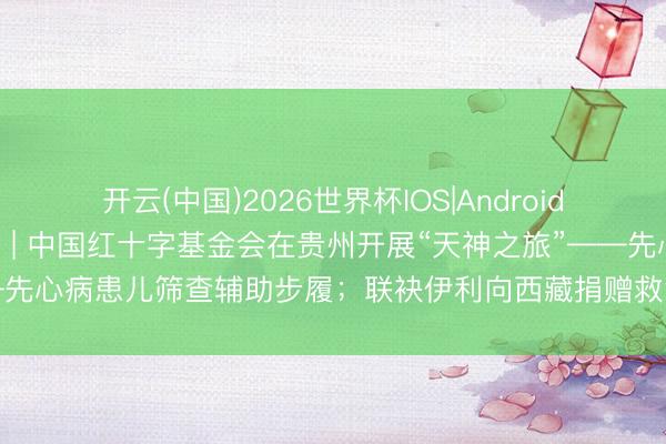 开云(中国)2026世界杯IOS|Android手机app下载 小红周报 | 中国红十字基金会在贵州开展“天神之旅”——先心病患儿筛查辅助步履；联袂伊利向西藏捐赠救急餐饮保险车及养分物质