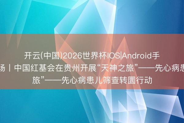 开云(中国)2026世界杯IOS|Android手机app下载 在现场丨中国红基会在贵州开展“天神之旅”——先心病患儿筛查转圜行动