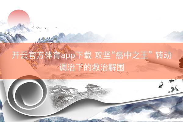 开云官方体育app下载 攻坚“癌中之王” 转动调治下的救治解围