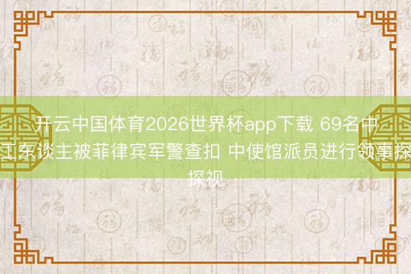 开云中国体育2026世界杯app下载 69名中国工东谈主被菲律宾军警查扣 中使馆派员进行领事探视