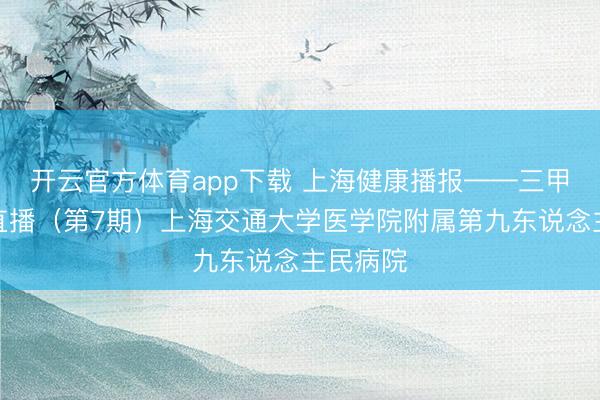开云官方体育app下载 上海健康播报——三甲病院大直播（第7期）上海交通大学医学院附属第九东说念主民病院