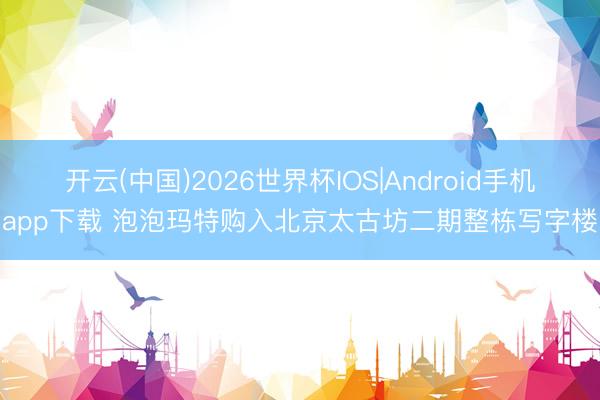 开云(中国)2026世界杯IOS|Android手机app下载 泡泡玛特购入北京太古坊二期整栋写字楼