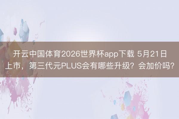 开云中国体育2026世界杯app下载 5月21日上市，第三代元PLUS会有哪些升级？会加价吗？