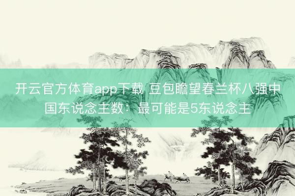 开云官方体育app下载 豆包瞻望春兰杯八强中国东说念主数：最可能是5东说念主