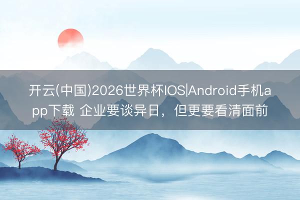 开云(中国)2026世界杯IOS|Android手机app下载 企业要谈异日,但更要看清面前