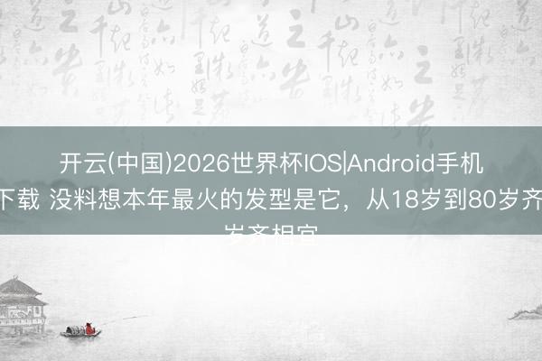 开云(中国)2026世界杯IOS|Android手机app下载 没料想本年最火的发型是它，从18岁到80岁齐相宜