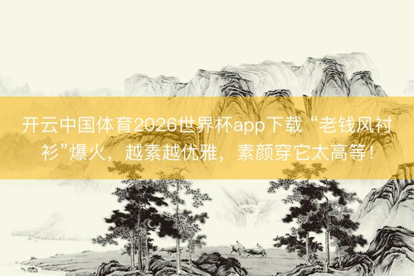 开云中国体育2026世界杯app下载 “老钱风衬衫”爆火，越素越优雅，素颜穿它太高等！