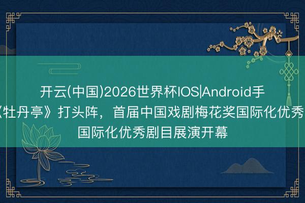 开云(中国)2026世界杯IOS|Android手机app下载 《牡丹亭》打头阵,首届中国戏剧梅花奖国际化优秀剧目展演开幕