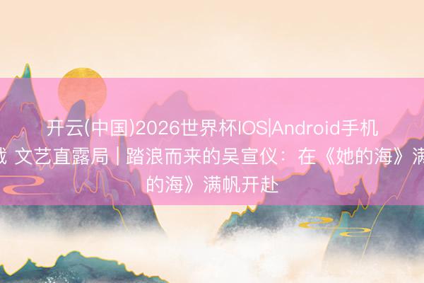 开云(中国)2026世界杯IOS|Android手机app下载 文艺直露局 | 踏浪而来的吴宣仪：在《她的海》满帆开赴