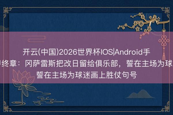 开云(中国)2026世界杯IOS|Android手机app下载 西甲终章：冈萨雷斯把改日留给俱乐部，誓在主场为球迷画上胜仗句号