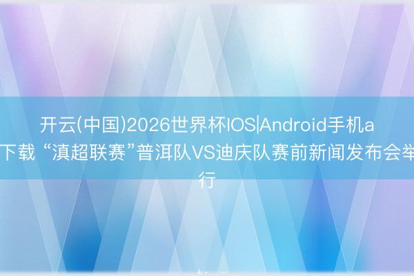 开云(中国)2026世界杯IOS|Android手机app下载 “滇超联赛”普洱队VS迪庆队赛前新闻发布会举行